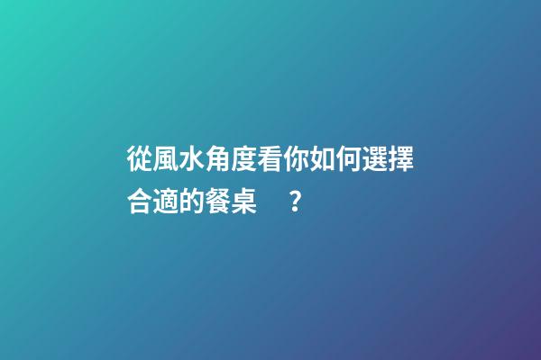 從風水角度看你如何選擇合適的餐桌？